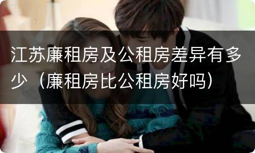 江苏廉租房及公租房差异有多少（廉租房比公租房好吗）