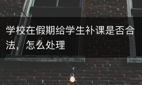 学校在假期给学生补课是否合法，怎么处理