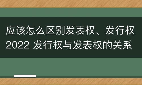 应该怎么区别发表权、发行权2022 发行权与发表权的关系