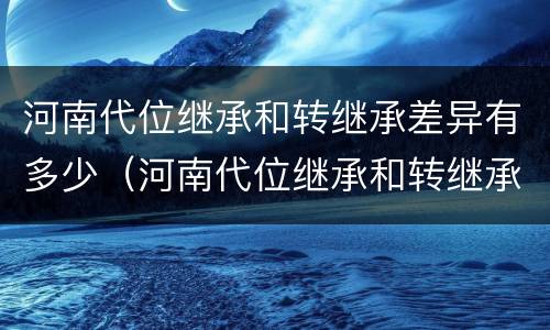 河南代位继承和转继承差异有多少（河南代位继承和转继承差异有多少个）