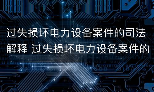 过失损坏电力设备案件的司法解释 过失损坏电力设备案件的司法解释规定