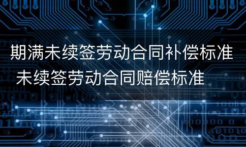 期满未续签劳动合同补偿标准 未续签劳动合同赔偿标准