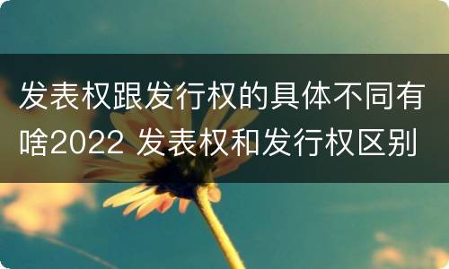 发表权跟发行权的具体不同有啥2022 发表权和发行权区别