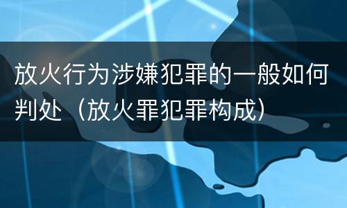 放火行为涉嫌犯罪的一般如何判处（放火罪犯罪构成）
