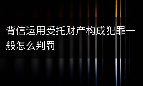 背信运用受托财产构成犯罪一般怎么判罚