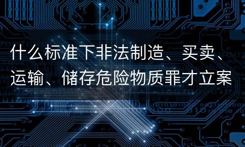 什么标准下非法制造、买卖、运输、储存危险物质罪才立案