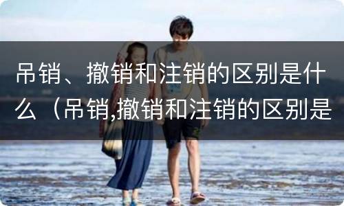 吊销、撤销和注销的区别是什么（吊销,撤销和注销的区别是什么意思）