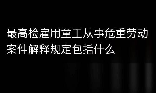 最高检雇用童工从事危重劳动案件解释规定包括什么