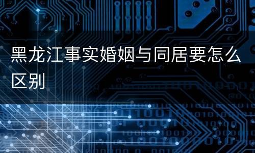 黑龙江事实婚姻与同居要怎么区别