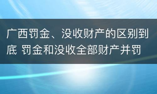 广西罚金、没收财产的区别到底 罚金和没收全部财产并罚