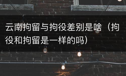 云南拘留与拘役差别是啥（拘役和拘留是一样的吗）
