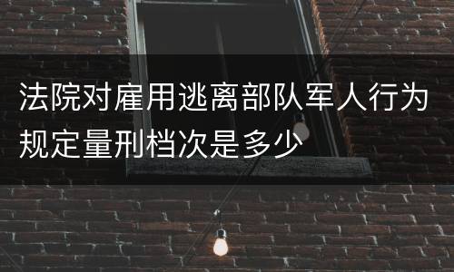 法院对雇用逃离部队军人行为规定量刑档次是多少