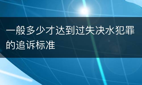 一般多少才达到过失决水犯罪的追诉标准