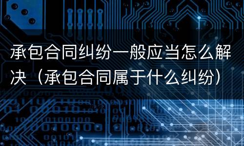 承包合同纠纷一般应当怎么解决（承包合同属于什么纠纷）