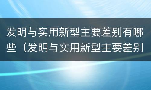 发明与实用新型主要差别有哪些（发明与实用新型主要差别有哪些特点）