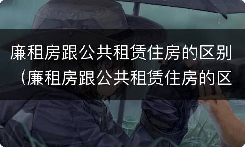 廉租房跟公共租赁住房的区别（廉租房跟公共租赁住房的区别是什么）