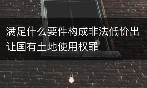 满足什么要件构成非法低价出让国有土地使用权罪