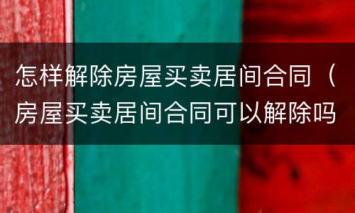 怎样解除房屋买卖居间合同（房屋买卖居间合同可以解除吗）