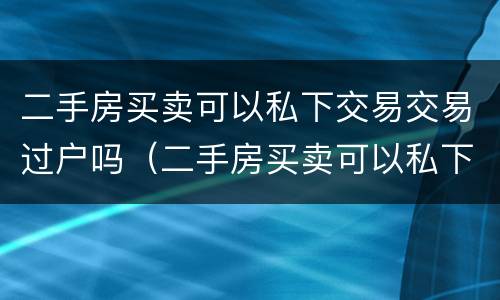 二手房买卖可以私下交易交易过户吗（二手房买卖可以私下交易交易过户吗）