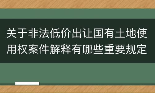 关于非法低价出让国有土地使用权案件解释有哪些重要规定