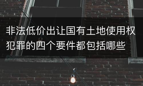 非法低价出让国有土地使用权犯罪的四个要件都包括哪些