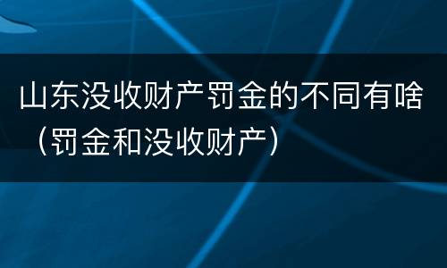 山东没收财产罚金的不同有啥（罚金和没收财产）
