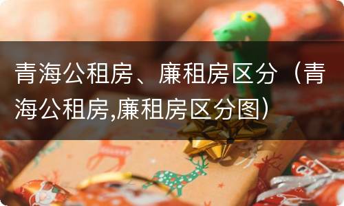 青海公租房、廉租房区分（青海公租房,廉租房区分图）