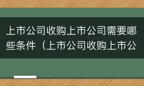 上市公司收购上市公司需要哪些条件（上市公司收购上市公司需要哪些条件呢）