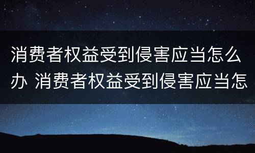 消费者权益受到侵害应当怎么办 消费者权益受到侵害应当怎么办理