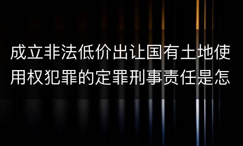 成立非法低价出让国有土地使用权犯罪的定罪刑事责任是怎样的