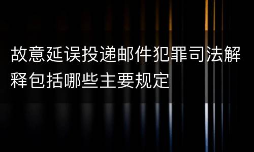 故意延误投递邮件犯罪司法解释包括哪些主要规定