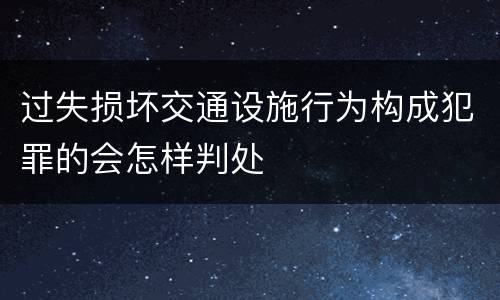 过失损坏交通设施行为构成犯罪的会怎样判处