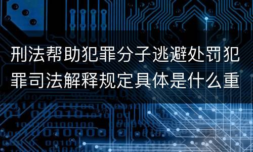 刑法帮助犯罪分子逃避处罚犯罪司法解释规定具体是什么重要内容