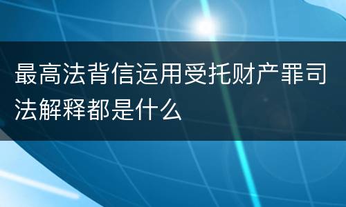 最高法背信运用受托财产罪司法解释都是什么