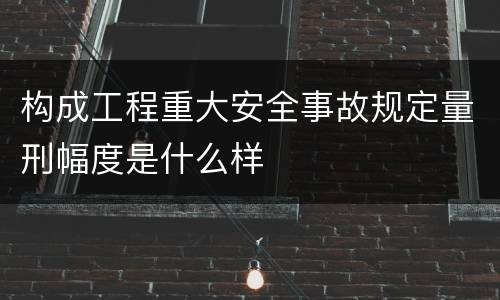 构成工程重大安全事故规定量刑幅度是什么样