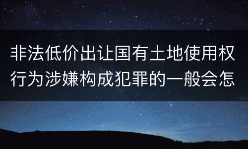 非法低价出让国有土地使用权行为涉嫌构成犯罪的一般会怎么处罚