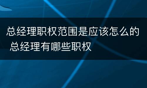 总经理职权范围是应该怎么的 总经理有哪些职权