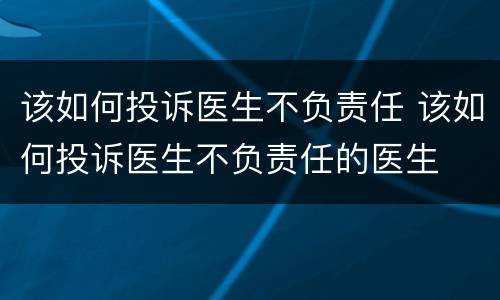 该如何投诉医生不负责任 该如何投诉医生不负责任的医生