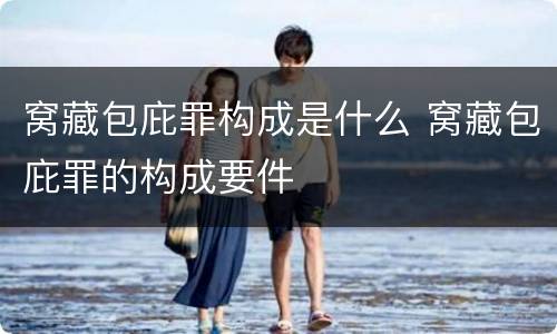 窝藏包庇罪构成是什么 窝藏包庇罪的构成要件