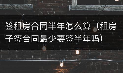 签租房合同半年怎么算（租房子签合同最少要签半年吗）