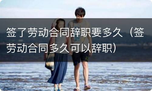 签了劳动合同辞职要多久（签劳动合同多久可以辞职）