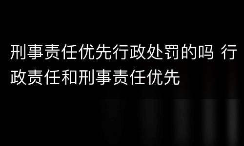 刑事责任优先行政处罚的吗 行政责任和刑事责任优先