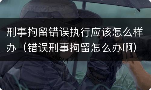刑事拘留错误执行应该怎么样办（错误刑事拘留怎么办啊）