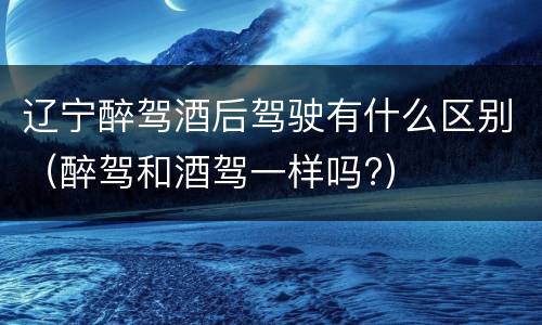 辽宁醉驾酒后驾驶有什么区别（醉驾和酒驾一样吗?）