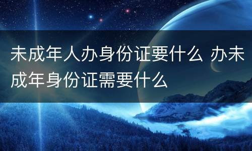 未成年人办身份证要什么 办未成年身份证需要什么