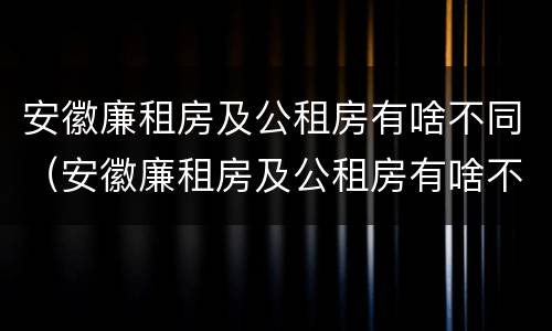 安徽廉租房及公租房有啥不同（安徽廉租房及公租房有啥不同之处）