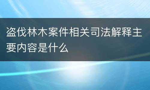 盗伐林木案件相关司法解释主要内容是什么