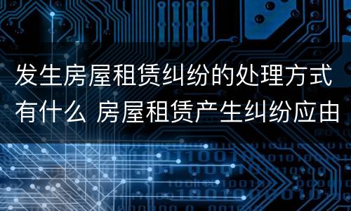 发生房屋租赁纠纷的处理方式有什么 房屋租赁产生纠纷应由什么部门来管