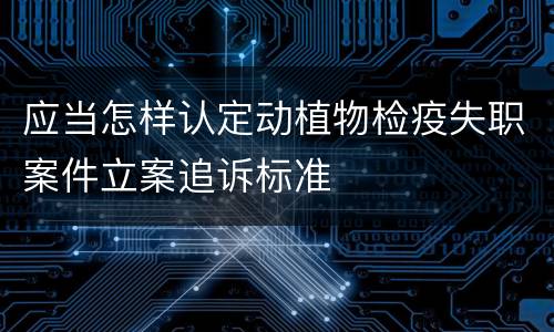 应当怎样认定动植物检疫失职案件立案追诉标准