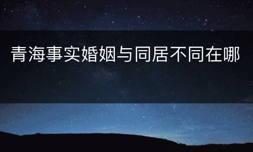 青海事实婚姻与同居不同在哪